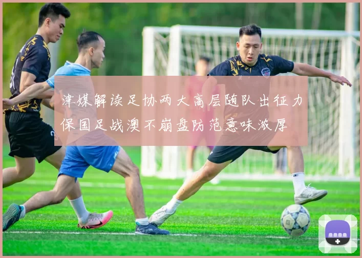 津媒解读足协两大高层随队出征力保国足战澳不崩盘防范意味浓厚