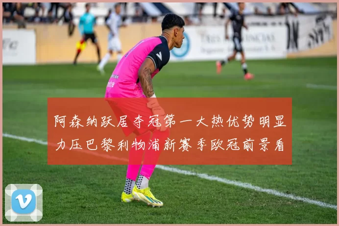阿森纳跃居夺冠第一大热优势明显力压巴黎利物浦新赛季欧冠前景看好